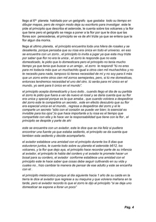 Pág. 4
llego al 6to planeta habitado por un geógrafo que gastaba todo su tiempo en
dibujar mapas, pero de ningún modo deja su escritorio para investigar. este le
pide al principito que describa el asteroide, le cuenta sobre los volcanes y la flor
que tiene pero el geógrafo se niega a poner a la flor por que le dice que las
flores son perecederas, el principito se va de ahí trizte ya que se entera que la
flor algun dia morira.
llega al ultimo planeta, el principito encuentra toda una hilera de rosales y se
desalienta, porque pensaba que su rosa era única en todo el universo. en eso
se encuentra con un zorro , el principito lo invita a jugar ya que esta muy trizte
por saber que flor no era la unica , el zorro le responde que no esta
domesticado, le pidio que lo domesticara pero el principito no tenia mucho
tiempo ya que tenia que buscar a un amigo , el zorro le respondi “tú no eres
para mí todavía más que un muchachito igual a otros cien mil muchachitos y no
te necesito para nada, tampoco tú tienes necesidad de mí y no soy para ti más
que un zorro entre otros cien mil zorros semejantes, pero, si tú me domesticas,
entonces tendremos necesidad el uno del otro. tú serás para mí único en el
mundo, yo seré para ti único en el mundo”.
el principito acepta domesticarlo y tuvo éxito , cuando llego el dia de su partida
el zorro le pidio que fuera a ver de nuevo el rosal y se daria cuenta que su flor
era unica y special porque es la que amaba , que cuando volviera a despedirce
del zorro este le compartiria un secreto , este en efecto descubrio que su flor
era especial unica en el mundo , regresa a despedirce del zorro y el le
comparte un secreto “sólo con el corazón se puede ver bien; lo esencial es
invisible para los ojos”,lo que hace importante a tu rosa es el tiempo que
compartiste con ella y le hace ver la responsabilidad que tiene con la flor , el
principito se despide y parte de ahí
este se encuentra con un aviador, este le dice que se iria feliz si pudiera
encontrar una fuente ya que estaba sediento, el principito se da cuenta que
tambien esta sediento y decide acompañarlo.
el aviador establece una amistad con el principito durante los 8 dias que
estuvieron juntos, le cuenta todo sobre su planeta el asteroide b612, los
volcanes, y la flor que dejo aya, el principito hace recordar parte de su infancia
al aviador, el principito le habla del cordero y el aviador le promete hacer un
bosal para su cordero, el aviador conforme establece una amistad con el
principito este le hace saber que cosas debe seguir cultivando en su vida y
cuales no , hizo cambiar la manera de pensar de ese adulto y este se encariña
con el .
el principito melancolico porque al dia siguiente hacia 1 año de su caida en la
tierra le dice al aviador que regrese a su maquina y que volviera mañana en la
tarde, pero el aviador recordo lo que el zorro le dijo al principito “si se deja uno
domesticar se expone a llorar un poco”
 