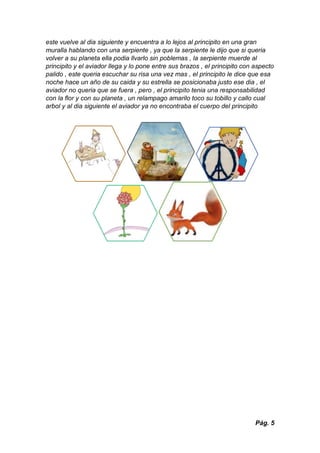 Pág. 5
este vuelve al dia siguiente y encuentra a lo lejos al principito en una gran
muralla hablando con una serpiente , ya que la serpiente le dijo que si queria
volver a su planeta ella podia llvarlo sin poblemas , la serpiente muerde al
principito y el aviador llega y lo pone entre sus brazos , el principito con aspecto
palido , este queria escuchar su risa una vez mas , el principito le dice que esa
noche hace un año de su caida y su estrella se posicionaba justo ese dia , el
aviador no queria que se fuera , pero , el principito tenia una responsabilidad
con la flor y con su planeta , un relampago amarilo toco su tobillo y callo cual
arbol y al dia siguiente el aviador ya no encontraba el cuerpo del principito
 
