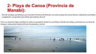 2- Playa de Canoa (Provincia de
Manabí):
Otra de las playas paradisiacas que esconde la Provincia de Manabí, una extensa playa de arenas blancas rodeada de acantilados
y vegetación, con grandes olas ideales para práctica de surf.
Entre sus atractivos figura también los saltos en parapente desde los acantilados al borde de la playa, caminatas por sus áreas de
bosque y restaurantes donde disfrutar de pescados y marico
 