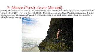 3- Manta (Provincia de Manabí):
Ciudad puerto asentada en una hermosa bahía, famosa por sus playas rodeadas de cocoteras, algunas conocidas por su animada
oferta de entretención y otras por su tranquilidad. Dentro de las más famosas, figura Playa El Murciélago, playa urbana de oleaje
suave y arenas finas, bordeada por el “Malecón Escénico”, paseo a borde mar donde se congregan restaurantes, mercadillos de
artesanías, bares y espacios recreativos.
 