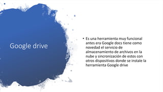 Google drive
• Es una herramienta muy funcional
antes era Google docs tiene como
novedad el servicio de
almacenamiento de archivos en la
nube y sincronización de estos con
otros dispositivos donde se instale la
herramienta Google drive
 