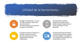 Utilidad de la herramienta :
Proteger la información : en caso
de robo o perdida o daño tiene
una memoria de
almacenamiento que te permite
recuperar información
Acceder desde cualquier
dispositivo: puedes acceder
desdé cualquier dispositivo con
tal de que tenga el misma
aplicación
Compartir archivos y carpetas :te
permite compartir con una
persona o grupo con el fin de
proporcionar el trabajo
colaborativo
Visualizar todo tipo de formato
:se puede hacer desde cualquier
tipo de navegador ,sin importar
si el software esta instalado en la
computadora o móvil .
 