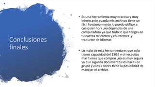 Conclusiones
finales
• Es una herramienta muy practica y muy
interesante guarda mis archivos tiene un
fácil funcionamiento lo puedo utilizar a
cualquier hora ,no dependes de una
computadora ya que todo lo que tengas en
tu cuenta de correo y en internet ,y
traductor de idiomas
• Lo malo de esta herramienta es que solo
tienes capacidad del 15GB y si necesitas
mas tienes que comprar ,no es muy segura
ya que algunos documentos los haces en
grupo y ellos a veces tiene la posibilidad de
manejar el archivo.
 