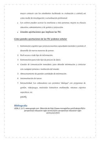 mayor contacto con los estudiantes facilitando su evaluación y control; así
como medio de investigación y actualización profesional.
 Los centros pueden acercar la enseñanza a más personas, mejora su eficacia
educativa, administrativa y de gestión y proyección.
 Grandes aportaciones que implican las TIC.
Como grandes aportaciones de las TIC podemos señalar
1. Instrumento cognitivo que potencia nuestras capacidades mentales y permite el
desarrollo de nuevas maneras de pensar.
2. Fácil acceso a todo tipo de información.
3. Instrumentos para todo tipo de proceso de datos.
4. Canales de comunicación inmediata, para difundir información y contactar
con cualquier persona o institución del mundo.
5. Almacenamiento de grandes cantidades de información.
6. Automatización de tareas.
7. Interactividad. Los ordenadores nos permiten "dialogar" con programas de
gestión, videojuegos, materiales formativos multimedia, sistemas expertos
específicos, etc.
(LEON)
Bibliografía
LEON, E. (s.f.). www.google.com. Obtenido de http://www.monografias.com/trabajos76/tic-
perspectivas-educacion-siglo-veintiuno/tic-perspectivas-educacion-siglo-
veintiuno2.shtml
 