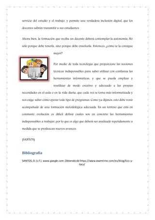 servicio del estudio y el trabajo, y permite una verdadera inclusión digital, que los
docentes sabrán transmitir a sus estudiantes.
Ahora bien, la formación que reciba un docente deberá contemplar la autonomía. No
sólo porque debe tenerla, sino porque debe enseñarla. Entonces, ¿cómo se la consigue
mejor?
Por medio de toda tecnología que proporcione las nociones
técnicas indispensables para saber utilizar con confianza las
herramientas informáticas, y que se pueda emplear y
reutilizar de modo creativo y adecuado a las propias
necesidades en el aula o en la vida diaria, que cada vez se torna más informatizada y
nos exige saber cómo operar todo tipo de programas. Como ya dijimos, esto debe venir
acompañado de una formación metodológica adecuada. En un terreno que está en
constante evolución es difícil definir cuáles son en concreto las herramientas
indispensables a trabajar, por lo que es algo que deberá ser analizado repetidamente a
medida que se produzcan nuevos avances.
(SANTOS)
Bibliografía
SANTOS,D.(s.f.). www.google.com.Obtenidode https://www.examtime.com/es/blog/tics-y-
tacs/
 