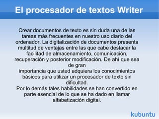 El procesador de textos Writer Crear documentos de texto es sin duda una de las tareas más frecuentes en nuestro uso diario del ordenador. La digitalización de documentos presenta multitud de ventajas entre las que cabe destacar la facilitad de almacenamiento, comunicación, recuperación y posterior modificación. De ahí que sea de gran importancia que usted adquiera los conocimientos básicos para utilizar un procesador de texto sin dificultad. Por lo demás tales habilidades se han convertido en parte esencial de lo que se ha dado en llamar alfabetización digital. 
