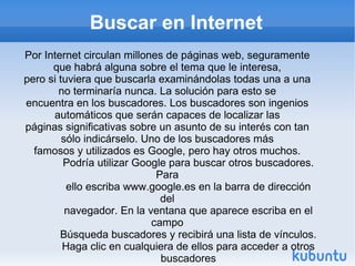 Buscar en Internet Por Internet circulan millones de páginas web, seguramente que habrá alguna sobre el tema que le interesa, pero si tuviera que buscarla examinándolas todas una a una no terminaría nunca. La solución para esto se encuentra en los buscadores. Los buscadores son ingenios automáticos que serán capaces de localizar las páginas significativas sobre un asunto de su interés con tan sólo indicárselo. Uno de los buscadores más famosos y utilizados es Google, pero hay otros muchos. Podría utilizar Google para buscar otros buscadores. Para ello escriba www.google.es en la barra de dirección del navegador. En la ventana que aparece escriba en el campo Búsqueda buscadores y recibirá una lista de vínculos. Haga clic en cualquiera de ellos para acceder a otros buscadores 