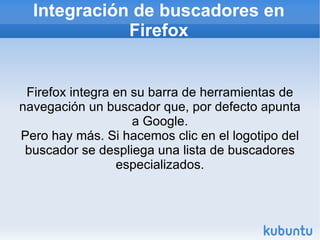 Integración de buscadores en Firefox Firefox integra en su barra de herramientas de navegación un buscador que, por defecto apunta a Google. Pero hay más. Si hacemos clic en el logotipo del buscador se despliega una lista de buscadores especializados. 