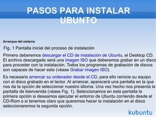 PASOS PARA INSTALAR UBUNTO Arranque del sistema   Fig. 1 Pantalla inicial del proceso de instalación  Primero deberemos  descargar el CD de instalación de Ubuntu , el Desktop CD. El archivo descargado será una  imagen ISO  que deberemos grabar en un disco para proceder con la instalación. Todos los programas de grabación de discos son capaces de hacer esto (véase  Grabar imagen ISO ).  Es necesario  arrancar su ordenador desde el CD , para ello reinicie su equipo con el disco grabado en el lector. Al arrancar, aparecerá una pantalla en la que nos da la opción de seleccionar nuestro idioma. Una vez hecho nos presenta la pantalla de bienvenida (véase Fig. 1). Seleccionamos en esta pantalla la primera opción si deseamos ejecutar el entorno de Ubuntu corriendo desde el CD-Rom o si tenemos claro que queremos hacer la instalación en el disco seleccionaremos la segunda opción.  