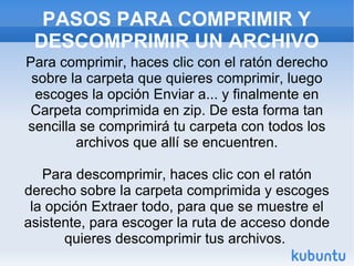 PASOS PARA COMPRIMIR Y DESCOMPRIMIR UN ARCHIVO Para comprimir, haces clic con el ratón derecho sobre la carpeta que quieres comprimir, luego escoges la opción Enviar a... y finalmente en Carpeta comprimida en zip. De esta forma tan sencilla se comprimirá tu carpeta con todos los archivos que allí se encuentren. Para descomprimir, haces clic con el ratón derecho sobre la carpeta comprimida y escoges la opción Extraer todo, para que se muestre el asistente, para escoger la ruta de acceso donde quieres descomprimir tus archivos.  