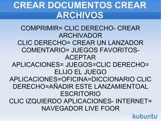 CREAR DOCUMENTOS CREAR ARCHIVOS COMPRIMIR= CLIC DERECHO- CREAR ARCHIVADOR CLIC DERECHO= CREAR UN LANZADOR COMENTARIO= JUEGOS FAVORITOS- ACEPTAR APLICACIONES= JUEGOS=CLIC DERECHO= ELIJO EL JUEGO APLICACIONES=OFICINA=DICCIONARIO CLIC DERECHO=AÑADIR ESTE LANZAMIENTOAL ESCRITORIO CLIC IZQUIERDO APLICACIONES- INTERNET= NAVEGADOR LIVE FOOR 