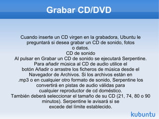 Grabar CD/DVD Cuando inserte un CD virgen en la grabadora, Ubuntu le preguntará si desea grabar un CD de sonido, fotos o datos. CD de sonido Al pulsar en Grabar un CD de sonido se ejecutará Serpentine. Para añadir música al CD de audio utilice el botón Añadir o arrastre los ficheros de música desde el Navegador de Archivos. Si los archivos están en .mp3 o en cualquier otro formato de sonido, Serpentine los convertirá en pistas de audio válidas para cualquier reproductor de cd doméstico. También deberá seleccionar el tamaño de su CD (21, 74, 80 o 90 minutos). Serpentine le avisará si se excede del límite establecido. 