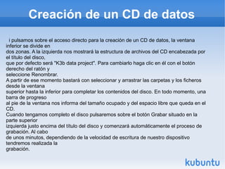 Creación de un CD de datos i pulsamos sobre el acceso directo para la creación de un CD de datos, la ventana inferior se divide en dos zonas. A la izquierda nos mostrará la estructura de archivos del CD encabezada por el título del disco, que por defecto será "K3b data project". Para cambiarlo haga clic en él con el botón derecho del ratón y seleccione Renombrar. A partir de ese momento bastará con seleccionar y arrastrar las carpetas y los ficheros desde la ventana superior hasta la inferior para completar los contenidos del disco. En todo momento, una barra de progreso al pie de la ventana nos informa del tamaño ocupado y del espacio libre que queda en el CD. Cuando tengamos completo el disco pulsaremos sobre el botón Grabar situado en la parte superior izquierda justo encima del título del disco y comenzará automáticamente el proceso de grabación. Al cabo de unos minutos, dependiendo de la velocidad de escritura de nuestro dispositivo tendremos realizada la grabación. 