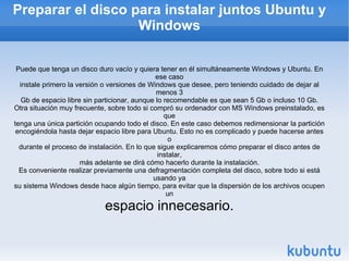 Preparar el disco para instalar juntos Ubuntu y Windows Puede que tenga un disco duro vacío y quiera tener en él simultáneamente Windows y Ubuntu. En ese caso instale primero la versión o versiones de Windows que desee, pero teniendo cuidado de dejar al menos 3 Gb de espacio libre sin particionar, aunque lo recomendable es que sean 5 Gb o incluso 10 Gb. Otra situación muy frecuente, sobre todo si compró su ordenador con MS Windows preinstalado, es que tenga una única partición ocupando todo el disco. En este caso debemos redimensionar la partición encogiéndola hasta dejar espacio libre para Ubuntu. Esto no es complicado y puede hacerse antes o durante el proceso de instalación. En lo que sigue explicaremos cómo preparar el disco antes de instalar, más adelante se dirá cómo hacerlo durante la instalación. Es conveniente realizar previamente una defragmentación completa del disco, sobre todo si está usando ya su sistema Windows desde hace algún tiempo, para evitar que la dispersión de los archivos ocupen un espacio innecesario. 
