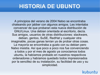 HISTORIA DE UBUNTO A principios del verano de 2004 Natxo se encontraba chateando por jabber con algunos amigos. Les intentaba convencer de que probaran esta nueva distribución de GNU/Linux. Una debian orientada al escritorio, decía. Sus amigos, usuarios de otras distribuciones: slackware, debian, gentoo, SuSE, RedHat y cualquier otra imaginable, pocas ganas tenían ya de probar otras cosas. La mayoría se encontraba a gusto con su debian pero Natxo insistía. Así que poco a poco nos fue convenciendo a todos y por el mes de agosto ya conociamos todos ubuntu, la habíamos probado en nuestros respectivos ordenadores y habíamos quedado todos impresionados por la sencillez de su instalación, su facilidad de uso y su simplicidad. 