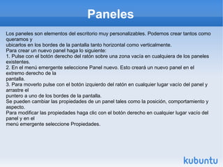 Paneles Los paneles son elementos del escritorio muy personalizables. Podemos crear tantos como queramos y ubicarlos en los bordes de la pantalla tanto horizontal como verticalmente. Para crear un nuevo panel haga lo siguiente: 1. Pulse con el botón derecho del ratón sobre una zona vacía en cualquiera de los paneles existentes. 2. En el menú emergente seleccione Panel nuevo. Esto creará un nuevo panel en el extremo derecho de la pantalla. 3. Para moverlo pulse con el botón izquierdo del ratón en cualquier lugar vacío del panel y arrastre el puntero a uno de los bordes de la pantalla. Se pueden cambiar las propiedades de un panel tales como la posición, comportamiento y aspecto. Para modificar las propiedades haga clic con el botón derecho en cualquier lugar vacío del panel y en el menú emergente seleccione Propiedades. 