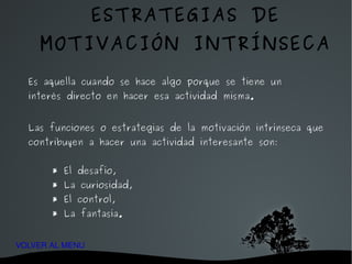 Es aquella cuando se hace algo porque se tiene un interés directo en hacer esa actividad misma. Las funciones o estrategias de la motivación intrínseca que contribuyen a hacer una actividad interesante son: * El desafío, * La curiosidad, * El control, * La fantasía. ESTRATEGIAS DE MOTIVACIÓN INTRÍNSECA VOLVER AL MENU 