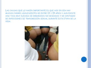 Las causas que lo hacen importante es que hoy en día hay muchos padres adolescentes de entre 13 y 19 años y aun existe una tasa muy elevada de embarazos no deseados y de contagio de infecciones de transmisión sexual durante esta etapa de la vida.