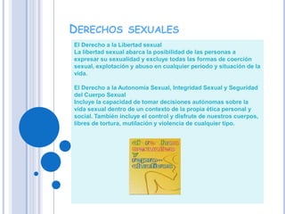 Derechos sexualesEl Derecho a la Libertad sexual La libertad sexual abarca la posibilidad de las personas a expresar su sexualidad y excluye todas las formas de coerción sexual, explotación y abuso en cualquier periodo y situación de la vida. El Derecho a la Autonomía Sexual, Integridad Sexual y Seguridad del Cuerpo Sexual Incluye la capacidad de tomar decisiones autónomas sobre la vida sexual dentro de un contexto de la propia ética personal y social. También incluye el control y disfrute de nuestros cuerpos, libres de tortura, mutilación y violencia de cualquier tipo. 