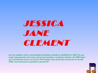 JESSICA JANE CLEMENT Es una modelo, actriz y presentadora británica nacida en Sheffield en 1985. Es una mujer espectacular con unas curvas que asustan a cualquier hombre. En 2009 logró ser considerada como una de las 100 mujeres más sexys del mundo por la revista FHM, concretamente ocupando el puesto 46 
