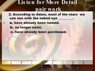 Listen for More Detail   pair work 2. According to Adam, most of the stars  we can see with the naked eye _________. a . have already been named. b.  no longer exist. c . have already been purchased. More Q  