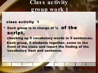 Class activity  group work 1 class activity  1  Each group is in charge of  ¼  of the script , checking up 5 vocabulary words in 5 sentences. Each group, 5 students together, come to the front of the class and report the finding of the vocabulary item and sentence. . 
