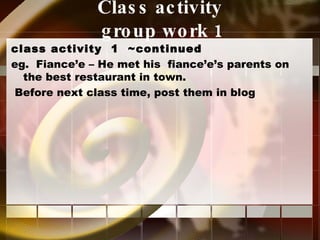 Class activity  group work 1 class activity  1  ~continued eg.  Fiance’e – He met his  fiance’e’s parents on the best restaurant in town. Before next class time, post them in blog 
