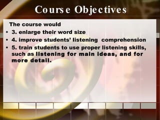 Course Objectives The course would 3. enlarge their word size 4. improve students’ listening  comprehension 5. train students to use proper listening skills, such as  listening for main ideas, and for more detail. 