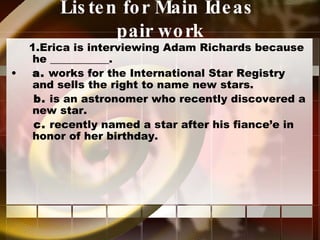 Listen for Main Ideas  pair work 1.Erica is interviewing Adam Richards because he ___________. a.  works for the International Star Registry and sells the right to name new stars. b.  is an astronomer who recently discovered a new star. c.  recently named a star after his fiance’e in honor of her birthday. 