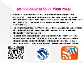  Facilita la administración de páginas fuera del orden
  cronológico "normal" del web log y ha sido el primer paso
  para transformarse de un software básico de administración
  de blogs a un completo sistema de administración de
  contenidos.
  la empresa detrás de Word Press, tiene asimismo un servicio
  de alojamiento de blogs gratuito basado en su software
  llamado WordPress.com
  Word Press también ha sido equipado "de serie" con una
  nueva plantilla por defecto (con nombre en clave Kubrick
  denominada como "Default") además de la tradicional e
  inicial "Classic", sencilla y válida con los estándares del W3C.
 