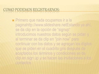 COMO PODEMOS REGISTRARNOS:
 Primero que nada ocupamos ir a la
paginahttp://www.slideshare.netEstando ya ahí,
se da clip en la opción de “signup”
introducimos nuestros datos según se pidan y
al terminar se da clip en “join now” para
continuar con los datos y se agregan los dígitos
que se piden en el cuadrito gris después de
aceptados los términos y condiciones se da
clip en sign up y se hacen las invitaciones a los
contactos.
 