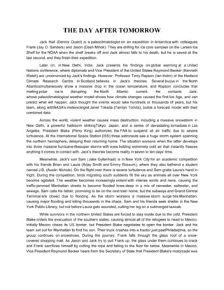 THE DAY AFTER TOMORROW
         Jack Hall (Dennis Quaid) is a paleoclimatologist on an expedition in Antarctica with colleagues
Frank (Jay O. Sanders) and Jason (Dash Mihok). They are drilling for ice core samples on the Larsen Ice
Shelf for the NOAA when the shelf breaks off and Jack almost falls to his death, but he is saved at the
last second, and they finish their expedition.

         Later on, in New Delhi, India, Jack presents his findings on global warming at a United
Nations conference, where diplomats and Vice President of the United States Raymond Becker (Kenneth
Welsh) are unconvinced by Jack's findings. However, Professor Terry Rapson (Ian Holm) of the Hedland
Climate Research Centre in Scotland believes in Jack's theories. Several buoys in the North
Atlanticsimultaneously show a massive drop in the ocean temperature, and Rapson concludes that
melting polar     ice is   disrupting   the North    Atlantic    current.    He    contacts    Jack,
whose paleoclimatological weather model shows how climate changes caused the first Ice Age, and can
predict what will happen. Jack thought the events would take hundreds or thousands of years, but his
team, along withNASA's meteorologist Janet Tokada (Tamlyn Tomita), builds a forecast model with their
combined data.

         Across the world, violent weather causes mass destruction, including a massive snowstorm in
New Delhi, a powerful hailstorm strikingTokyo, Japan, and a series of devastating tornadoes in Los
Angeles. President Blake (Perry King) authorizes the FAA to suspend all air traffic due to severe
turbulence. At the International Space Station (ISS) three astronauts see a huge storm system spanning
the northern hemisphere, delaying their returning home. The situation worsens when the latter develops
into three massive hurricane-likesuper storms with eyes holding extremely cold air that instantly freezes
anything it comes in contact with. Jack's theories become reality in seven to ten days' time.

          Meanwhile, Jack's son Sam (Jake Gyllenhaal) is in New York City for an academic competition
with his friends Brian and Laura (Arjay Smith and Emmy Rossum), where they also befriend a student
named J.D. (Austin Nichols). On the flight over there is severe turbulence and Sam grabs Laura's hand in
fright. During the competition, birds migrating south suddenly fill the sky as animals all over New York
become agitated. The weather becomes increasingly violent with intense winds and rains, causing the
traffic-jammed Manhattan streets to become flooded knee-deep in a mix of rainwater, saltwater, and
sewage. Sam calls his father, promising to be on the next train home, but the subways and Grand Central
Terminal are closed due to flooding. As the storm worsens a massive storm surge hits Manhattan,
causing major flooding and killing thousands in the chaos. Sam and his friends seek shelter in the New
York Public Library, but not before Laura gets wounded, cutting her leg on a submerged taxicab.

          While survivors in the northern United States are forced to stay inside due to the cold, President
Blake orders the evacuation of the southern states, causing almost all of the refugees to head to Mexico.
Initially Mexico closes its US border, but President Blake negotiates to open the border. Jack and his
team set out for Manhattan to find his son. Their truck crashes into a tractor just pastPhiladelphia, so the
group continues on snowshoes. During the journey, Frank falls through the glass roof of a snow-
covered shopping mall. As Jason and Jack try to pull Frank up, the glass under them continues to crack
and Frank sacrifices himself by cutting the rope and falling to the floor far below. Meanwhile in Mexico,
Vice President Raymond Becker hears from the Secretary of State that President Blake's motorcade was
 