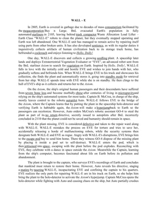WALL – E

        In 2805, Earth is covered in garbage due to decades of mass consumerism facilitated by
the megacorporation Buy n Large. BnL evacuated Earth's population in fully
automated starliners in 2105, leaving behind trash compactor Waste Allocation Load Lifter –
Earth Class “WALL-E” robots to clean the planet, but they eventually stopped operating and
Earth was left abandoned. One WALL-E unit has managed to remain active by repairing itself
using parts from other broken units. It has also developed sentience, as with its regular duties it
inquisitively collects artifacts of human civilization back to its storage truck home, has
befriended a cockroach and enjoys listening to Hello, Dolly!
        One day, WALL-E discovers and collects a growing seedling plant. A spaceship later
lands and deploys Extraterrestrial Vegetation Evaluator or “EVE”, an advanced robot sent from
the BnL starliner Axiom to search for vegetation on Earth. Inspired by Hello, Dolly!, WALL-E
falls in love with the initially cold and hostile EVE and wishes to join hands with her, who
gradually softens and befriends him. When WALL-E brings EVE to his truck and showcases his
collection, she finds the plant and automatically stores it, going into standby mode for retrieval
from her ship. WALL-E spends time with EVE while she is on standby. He then clings to the
hull of EVE's ship as it collects and returns her to the Axiom.
        On the Axiom, the ship's original human passengers and their descendants have suffered
from severe bone loss and become morbidly obese after centuries of living in microgravityand
relying on the ship's automated systems for most tasks. Captain B. McCrea, in charge of the ship,
mostly leaves control to the robotic autopilot Auto. WALL-E follows EVE to the bridge of
the Axiom, where the Captain learns that by putting the plant in the spaceship holo-detector and
verifying Earth is habitable again, the Axiom will make a hyperjumpback to Earth so the
passengers can recolonize. However, Auto orders McCrea's robotic assistant GO-4 to steal the
plant as part of its no return directive, secretly issued to autopilots after BnL incorrectly
concluded in 2110 that the planet could not be saved and humanity should remain in space.
        With the plant missing, EVE is considered defective and taken to the repair ward along
with WALL-E. WALL-E mistakes the process on EVE for torture and tries to save her,
accidentally releasing a horde of malfunctioning robots, while the security systems then
designate both WALL-E and EVE as rogue. Angry with WALL-E's disruptions, EVE brings him
to the escape pod bay to send him home. There they witness GO-4 dispose of the missing plant
by placing it inside a pod set to self-destruct. WALL-E enters the pod, which is
then jettisoned into space, escaping with the plant before the pod explodes. Reconciling with
EVE, they celebrate with a dance in space outside the Axiom. Meanwhile the Captain, learning
from the ship's computer, becomes fascinated about life on Earth before its pollution and
abandonment.
        The plant is brought to the captain, who surveys EVE's recordings of Earth and concludes
that mankind must return to restore their home. However, Auto reveals his directive, staging
a mutiny by tasering WALL-E, incapacitating EVE and confining the captain to his quarters.
EVE realizes the only parts for repairing WALL-E are in his truck on Earth, so she helps him
bring the plant to the holo-detector to activate the Axiom's hyperjump. Captain McCrea opens the
holo-detector while fighting with Auto and causing chaos on the ship, but Auto partially crushes
 