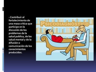 - Contribuir al
fortalecimiento de
una masa critica que
participe en la
discusión de los
problemas de la
salud publica, de las
salud mental y de la
difusión o
comunicación de los
conocimientos
producidos.
 