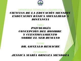 UNIVERSIDAD TECNOLÓGICA EQUINOCCIAL
CIENCIAS DE LA EDUCACIÓN MENSION
ESDUCACION BÁSICA MONALIDAD A
DISTANCIA
TAREA
PSICOLOGÍA
CONCEPCIÓN DEL HOMBRE
Y CUESTIONAMIENTO
SOBRE EL SER HUMANO
TUTOR:
DR. GONZALO REMACHE
ESTUDIANTE:
JESSICA MARÍA ORMAZA MENDOZA
 