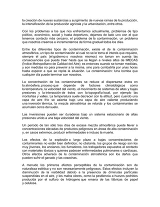 la creación de nuevas sustancias y surgimiento de nuevas ramas de la producción,
la intensificación de la producción agrícola y la urbanización, entre otros.
Con los problemas a los que nos enfrentamos actualmente, problemas de tipo
político, económico, social y hasta deportivos, dejamos de lado uno con el que
tenemos contacto más cercano, el problema de la contaminación, un problema
que nosotros creamos e incrementamos de forma gradual todos los días.
Entre los diferentes tipos de contaminación, existe el de la contaminación
atmosférica, un tipo de contaminación al cual no se le toma el interés que requiere,
siempre el país (el gobierno o nosotros mismos) no toman en cuenta las
consecuencias que puede traer hasta que se llegan a niveles altos de IMECAS
(Índice Metropolitano de Calidad del Aire); es entonces cuando se toman medidas,
y son medidas no para prevenir a la misma, sino para combatirla por unas horas
hasta esperar a que se repita la situación. La contaminación: Una bomba que
cualquier día puede terminar con nosotros.
La concentración de los contaminantes se reduce al dispersarse estos en
la atmósfera, proceso que depende de factores climatológicos como
la temperatura, la velocidad del viento, el movimiento de sistemas de altas y bajas
presiones y la interacción de éstos con la topografía local, por ejemplo las
montañas y valles. La temperatura suele decrecer con la altitud, pero cuando una
capa de aire frío se asienta bajo una capa de aire caliente produciendo
una inversión térmica, la mezcla atmosférica se retarda y los contaminantes se
acumulan cerca del suelo.
Las inversiones pueden ser duraderas bajo un sistema estacionario de altas
presiones unido a una baja velocidad del viento.
Un periodo de tan sólo tres días de escasa mezcla atmosférica puede llevar a
concentraciones elevadas de productos peligrosos en áreas de alta contaminación
y, en casos extremos, producir enfermedades e incluso la muerte.
Los efectos de la explosión a largo plazo a bajas concentraciones de
contaminantes no están bien definidos; no obstante, los grupos de riesgo son los
muy jóvenes, los ancianos, los fumadores, los trabajadores expuestos al contacto
con materiales tóxicos y quienes padecen enfermedades pulmonares o cardíacas.
Otros efectos adversos de la contaminación atmosférica son los daños que
pueden sufrir el ganado y las cosechas.
A menudo los primeros efectos perceptibles de la contaminación son de
naturaleza estética y no son necesariamente peligrosos. Estos efectos incluyen la
disminución de la visibilidad debido a la presencia de diminutas partículas
suspendidas en el aire, y los malos olores, como la pestilencia a huevos podridos
producida por el sulfuro de hidrogeno que emana de las fábricas de papel
y celulosa.
 