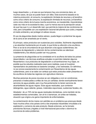 luego desechados y, el caso es que tampoco hay una conciencia clara, en
muchos casos, de que se puede hacer con ellos. Esta economía basada en la
máxima producción, el consumo, la explotación ilimitada de recursos y el beneficio
como único criterio de consumo, la explotación ilimitada de recursos y el beneficio
como único criterio de la buena marcha económica, es insostenible, imponiéndose
cada vez más en la sociedad la idea, o por lo menos esa es la percepción actual,
de que hay que ir a un desarrollo real, que permita la mejora de las condiciones de
vida, pero compatible con una explotación racional del planeta que cuida y respete
el medio ambiente y así proteger el valioso recuso.
El uso de plaguicidas desde medios aéreos puede llegar a contaminar las aguas
de la zona al ser arrastrado por el viento.
El principio, estos productos son sustancias poco solubles, fácilmente degradables
y se absorben fuertemente por el suelo, lo que limita su afección a los acuíferos.
Pero si se da la circunstancia de que alcancen a las aguas subterráneas, los
procesos de degradación y retención de los contaminantes se ralentizan
notablemente y los efectos pueden ser muy graves.
La presencia de plaguicidas se ha constatado en lo acuíferos de todos los países
desarrollados. Las técnicas analíticas actuales no permiten detectar algunos
fitosanitarios o sus productos de degradación a concentraciones muy bajas, es
posible que los estudios realizados sean poco realistas, pues el muestreo
representativo de pesticidas es bastante complejo, y los rastreadas. En definitiva,
no se conoce exactamente la contaminación por fitosanitarios de las aguas
subterráneas, pero si se sabe con certeza que estos productos están presentes en
los acuíferos de todas las regiones con agricultura intensiva.
Muchas personas de pocos recursos se ven obligadas a vivir en condiciones
precarias e inadecuadas a orillas de ríos y/o cañadas; donde eventualmente tienen
servicios de agua potable, pero muy frecuentemente no tienen servicios de
alcantarillados de aguas negras. Esas aguas residuales, que contienen
detergentes, agua caliente, grasas, materiales espumosas, sustancias fecales, etc.
Alrededor de un 74% de las aguas residuales domésticas, como también de los
establecimientos comerciales, van al rio o barrancas, sin antes ser tratadas,
situación que origina una gama importante de enfermedades.
La contaminación de los mares con petróleo es un problema que preocupa desde
hace muchos años a los países como a las empresas industriales vinculadas a la
explotación y comercio de este producto. Desde entonces, se ha tomado
previsiones técnicas y legales a nivel internacional para evitar o disminuir la
ocurrencia de estos problemas.
 