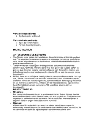 Variable dependiente:
 Contaminación ambiental.
Variable independiente:
 Tipos de contaminación
 Formas de contaminación.
MARCO TEORICO
ANTECEDENTES DE ESTUDIOS
 Van Nicolás en su trabajo de investigación de contaminación ambiental concluye
que, "La población humana crece según una progresión geométrica, por lo tanto
cada vez es mayor la demanda de alimentos y también las necesidades básicas
para la vida del hombre."[1]
 Tablero Héctor en su trabajo de investigación de contaminación ambiental
concluye que, "El Medio Ambiente es la obra más grande de Nuestro Señor, es
por eso que debemos cuidarla y conservarla para bien de nosotros mismos y de
todos los seres vivos que habitan nuestro planeta."[2], se está de acuerdo con su
investigación.
 Urbieta Jissel en su trabajo de investigación de contaminación ambiental concluye
que, "El aire contaminado nos afecta en nuestro diario vivir, manifestándose de
diferentes formas en nuestro organismo, como la irritación de los ojos y trastornos
en las membranas conjuntivas, irritación en las vías respiratorias, agravación de
las enfermedades broncas pulmonares."[3], se está de acuerdo con su
investigación.
BASES TEORICAS
 Orígenes:
Los contaminantes presentes en la atmósfera proceden de dos tipos de fuentes
emisoras bien diferenciadas: las naturales y las antropogénicas. En el primer caso
la presencia de contaminantes se debe a causas naturales, mientras que en el
segundo tiene su origen en las actividades humanas.
 Causas:
• Desechos sólidos domésticos• desechos sólidos industriales• exceso de
fertilizante y productos químicos• tala• quema• basura el monóxido de carbono de
los vehículos desagües de aguas negras o contaminadas al mar o río.
 