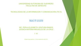 UNIVERSIDAD AUTONOMA DE GUERRERO 
FACULTAD DE DERECHO 
TECNOLOGIAS DE LA INFORMACION Y COMUNICACIÓN (TIC’S) 
HOJAS DE CALCULO 
MC. PERLA ELIZABETH VENTURA RAMOS 
JESSICA ANTONIA MIGUELES DE LA CRUZ 
1 “A” 
Chilpancingo guerrero, a 30 de septiembre del 2014. 
 