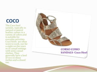 COCO
The Coco heel
sandals, typically in
natural or patent
leather, comes in a
variety of colors and
is suitable for
everyday activities.
Coco heels are often
worn to work, out for
a night on the town
or in casual settings
with semi-casual
clothes. They
generally have a heel
of two to three
inches and a closed
toe.
CORSO COMO
SANDALS- Coco Heel
 
