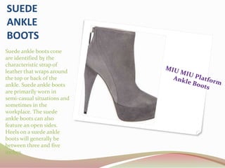 SUEDE
ANKLE
BOOTS
Suede ankle boots cone
are identified by the
characteristic strap of
leather that wraps around
the top or back of the
ankle. Suede ankle boots
are primarily worn in
semi-casual situations and
sometimes in the
workplace. The suede
ankle boots can also
feature an open sides.
Heels on a suede ankle
boots will generally be
between three and five
inches.
 