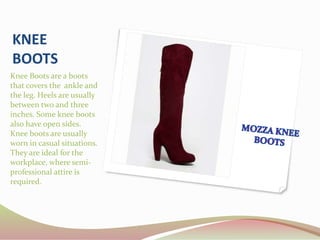 KNEE
BOOTS
Knee Boots are a boots
that covers the ankle and
the leg. Heels are usually
between two and three
inches. Some knee boots
also have open sides.
Knee boots are usually
worn in casual situations.
They are ideal for the
workplace, where semi-
professional attire is
required.
 