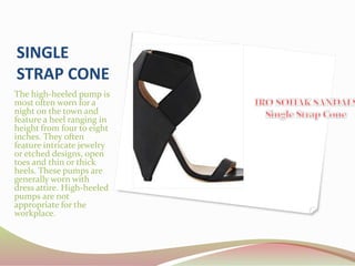 SINGLE
STRAP CONE
The high-heeled pump is
most often worn for a
night on the town and
feature a heel ranging in
height from four to eight
inches. They often
feature intricate jewelry
or etched designs, open
toes and thin or thick
heels. These pumps are
generally worn with
dress attire. High-heeled
pumps are not
appropriate for the
workplace.
 