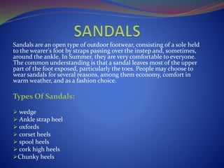 Sandals are an open type of outdoor footwear, consisting of a sole held
to the wearer's foot by straps passing over the instep and, sometimes,
around the ankle. In Summer, they are very comfortable to everyone.
The common understanding is that a sandal leaves most of the upper
part of the foot exposed, particularly the toes. People may choose to
wear sandals for several reasons, among them economy, comfort in
warm weather, and as a fashion choice.
Types Of Sandals:
 wedge
 Ankle strap heel
 oxfords
 corset heels
 spool heels
 cork high heels
Chunky heels
 
