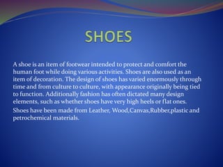A shoe is an item of footwear intended to protect and comfort the
human foot while doing various activities. Shoes are also used as an
item of decoration. The design of shoes has varied enormously through
time and from culture to culture, with appearance originally being tied
to function. Additionally fashion has often dictated many design
elements, such as whether shoes have very high heels or flat ones.
Shoes have been made from Leather, Wood,Canvas,Rubber,plastic and
petrochemical materials.
 
