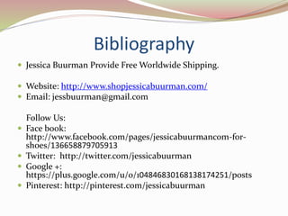 Bibliography
 Jessica Buurman Provide Free Worldwide Shipping.
 Website: http://www.shopjessicabuurman.com/
 Email: jessbuurman@gmail.com
Follow Us:
 Face book:
http://www.facebook.com/pages/jessicabuurmancom-for-
shoes/136658879705913
 Twitter: http://twitter.com/jessicabuurman
 Google +:
https://plus.google.com/u/0/104846830168138174251/posts
 Pinterest: http://pinterest.com/jessicabuurman
 