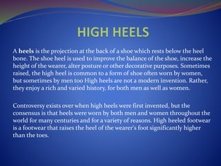 A heels is the projection at the back of a shoe which rests below the heel
bone. The shoe heel is used to improve the balance of the shoe, increase the
height of the wearer, alter posture or other decorative purposes. Sometimes
raised, the high heel is common to a form of shoe often worn by women,
but sometimes by men too High heels are not a modern invention. Rather,
they enjoy a rich and varied history, for both men as well as women.
Controversy exists over when high heels were first invented, but the
consensus is that heels were worn by both men and women throughout the
world for many centuries and for a variety of reasons. High heeled footwear
is a footwear that raises the heel of the wearer's foot significantly higher
than the toes.
 
