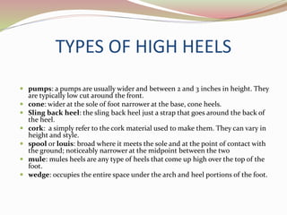 TYPES OF HIGH HEELS
 pumps: a pumps are usually wider and between 2 and 3 inches in height. They
are typically low cut around the front.
 cone: wider at the sole of foot narrower at the base, cone heels.
 Sling back heel: the sling back heel just a strap that goes around the back of
the heel.
 cork: a simply refer to the cork material used to make them. They can vary in
height and style.
 spool or louis: broad where it meets the sole and at the point of contact with
the ground; noticeably narrower at the midpoint between the two
 mule: mules heels are any type of heels that come up high over the top of the
foot.
 wedge: occupies the entire space under the arch and heel portions of the foot.
 