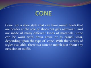 Cone are a shoe style that can have round heels that
are border at the sole of shoes but gets narrower , and
are made of many different kinds of materials. Cone
can be worn with dress attire or as casual wear,
depending upon the type of cone. With the variety of
styles available, there is a cone to match just about any
occasion or outfit.
 