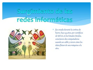  fue creada durante la cortina de
hierro, hace 35 años, por científicos
de UCLA, en los Estados Unidos,
conectaron dos computadoras
usando un cable y vieron cómo los
datos fluían de una máquina a la
otra.
 